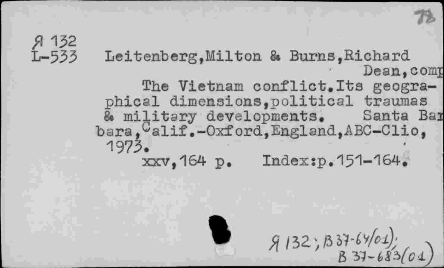 ﻿fl 132
L-533	Leitenberg, Mil ton & Burns, Richard.
Dean, com] The Vietnam conflict.Its geographical dimensions,political traumas 8» military developments. Santa Bai bara,Galif.-Oxford,England,ABC-Clio, 1973.
xxv,164 p.	Index:p.151-164.